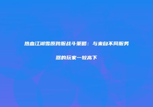 热血江湖雪原跨服战斗策略：与来自不同服务器的玩家一较高下