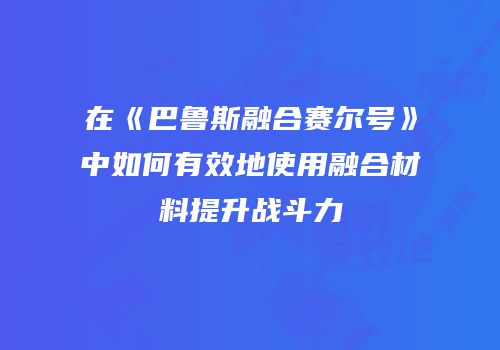 在《巴鲁斯融合赛尔号》中如何有效地使用融合材料提升战斗力