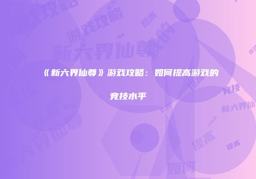 《新六界仙尊》游戏攻略：如何提高游戏的竞技水平