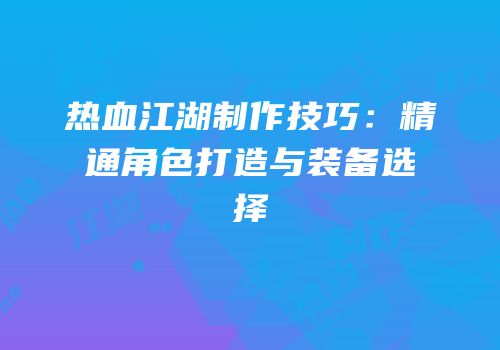 热血江湖制作技巧：精通角色打造与装备选择