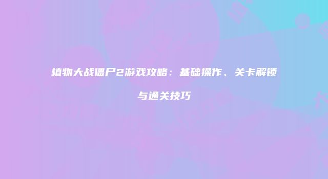 植物大战僵尸2游戏攻略：基础操作、关卡解锁与通关技巧