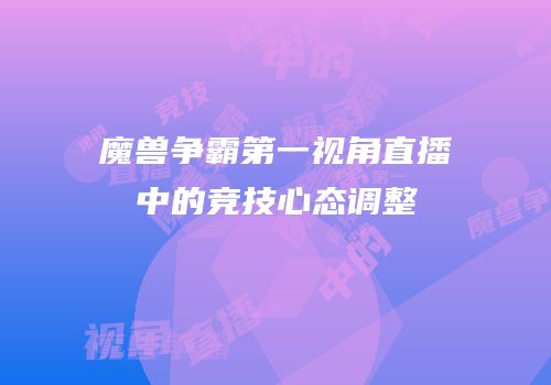 魔兽争霸第一视角直播中的竞技心态调整