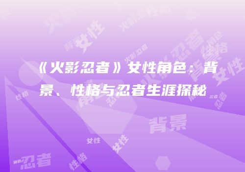 《火影忍者》女性角色：背景、性格与忍者生涯探秘
