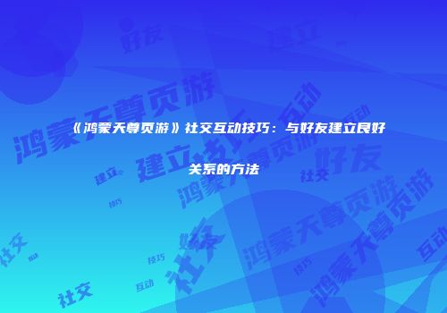《鸿蒙天尊页游》社交互动技巧：与好友建立良好关系的方法