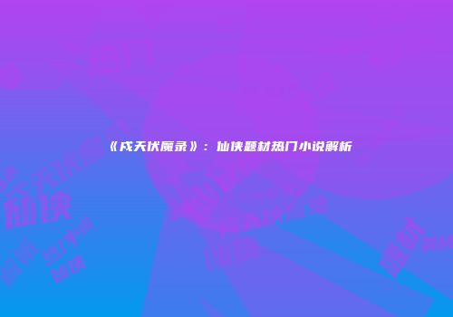 《戍天伏魔录》：仙侠题材热门小说解析