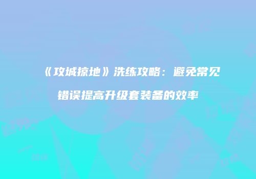 《攻城掠地》洗练攻略：避免常见错误提高升级套装备的效率
