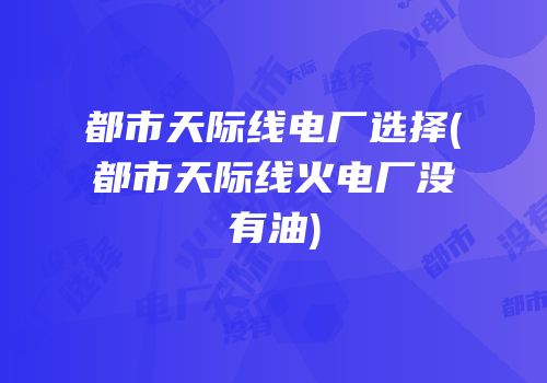 都市天际线电厂选择(都市天际线火电厂没有油)