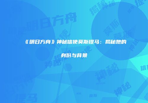 《明日方舟》神秘信使莫斯提马：揭秘她的身份与背景