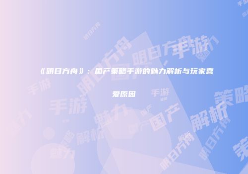 《明日方舟》：国产策略手游的魅力解析与玩家喜爱原因