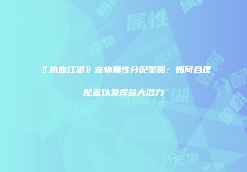 《热血江湖》宠物属性分配策略：如何合理配置以发挥最大潜力