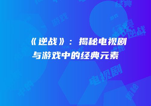 《逆战》：揭秘电视剧与游戏中的经典元素