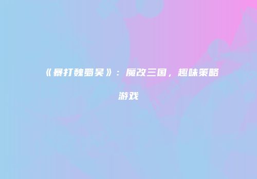 《暴打魏蜀吴》：魔改三国，趣味策略游戏