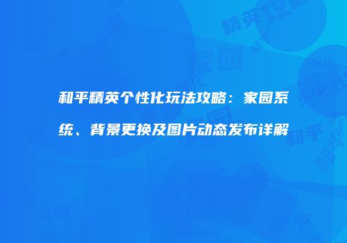 和平精英个性化玩法攻略：家园系统、背景更换及图片动态发布详解