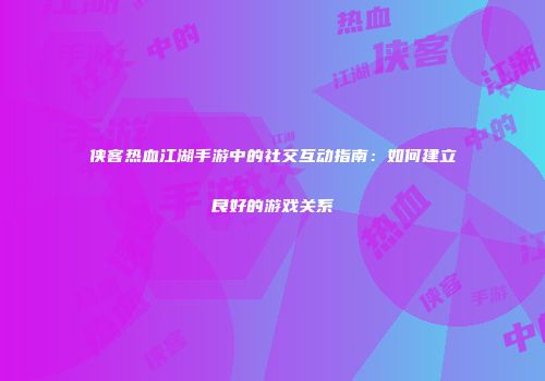侠客热血江湖手游中的社交互动指南：如何建立良好的游戏关系