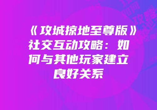 《攻城掠地至尊版》社交互动攻略：如何与其他玩家建立良好关系