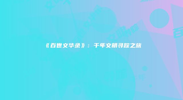 《百世文华录》：千年文明寻踪之旅
