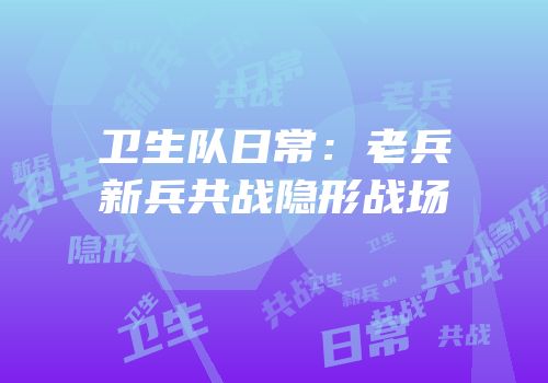 卫生队日常：老兵新兵共战隐形战场