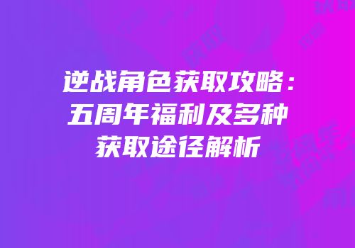 逆战角色获取攻略：五周年福利及多种获取途径解析