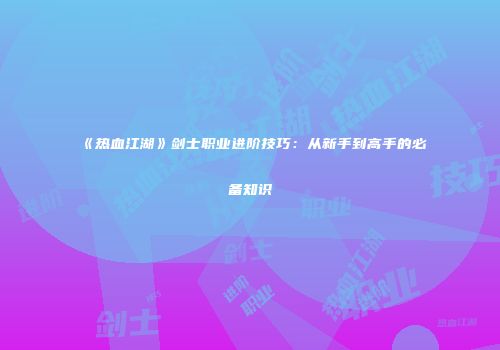 《热血江湖》剑士职业进阶技巧：从新手到高手的必备知识