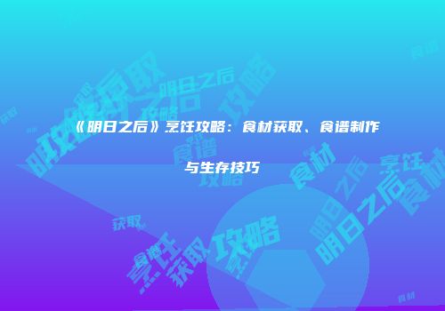 《明日之后》烹饪攻略：食材获取、食谱制作与生存技巧