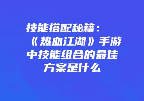 技能搭配秘籍：《热血江湖》手游中技能组合的最佳方案是什么