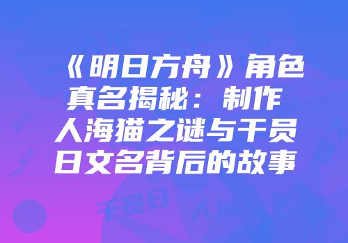 《明日方舟》角色真名揭秘：制作人海猫之谜与干员日文名背后的故事