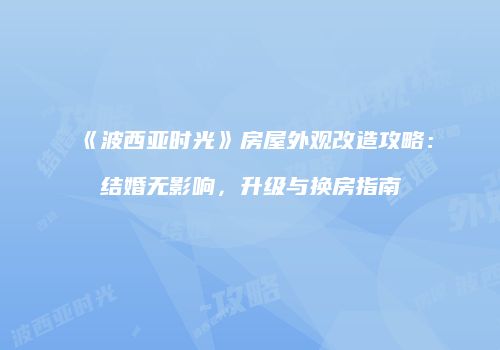 《波西亚时光》房屋外观改造攻略：结婚无影响，升级与换房指南