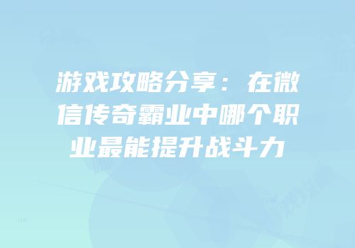游戏攻略分享：在微信传奇霸业中哪个职业最能提升战斗力