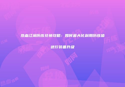 热血江湖历练兑换攻略:如何最大化利用历练值进行装备升级