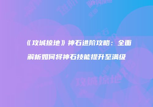 《攻城掠地》神石进阶攻略：全面解析如何将神石技能提升至满级