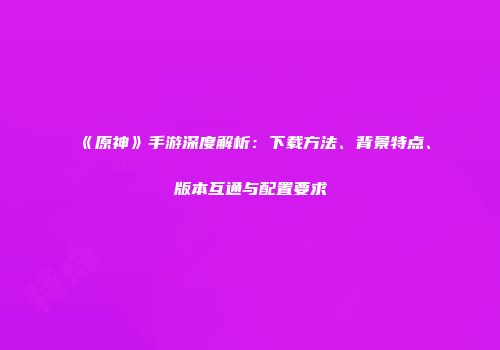 《原神》手游深度解析：下载方法、背景特点、版本互通与配置要求