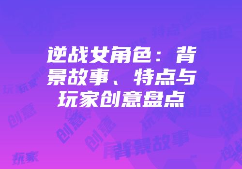 逆战女角色：背景故事、特点与玩家创意盘点