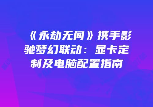 《永劫无间》携手影驰梦幻联动：显卡定制及电脑配置指南