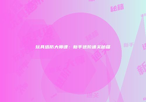 玩具塔防大师课：新手进阶通关秘籍
