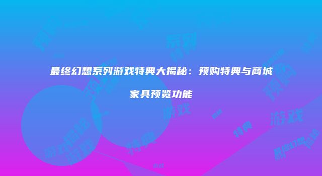 最终幻想系列游戏特典大揭秘：预购特典与商城家具预览功能