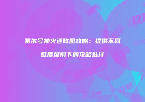 赛尔号神火迷阵图攻略：提供不同难度级别下的攻略选择