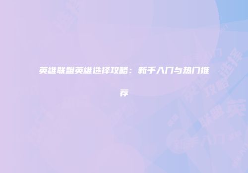 英雄联盟英雄选择攻略：新手入门与热门推荐