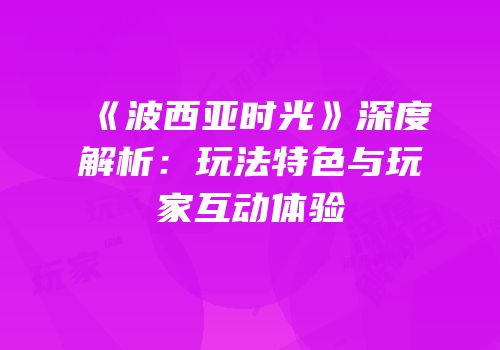 《波西亚时光》深度解析：玩法特色与玩家互动体验