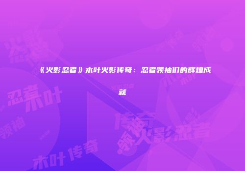 《火影忍者》木叶火影传奇：忍者领袖们的辉煌成就
