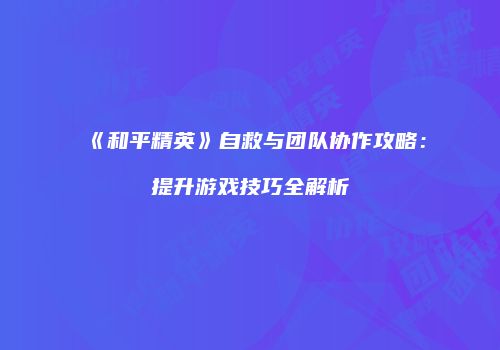 《和平精英》自救与团队协作攻略：提升游戏技巧全解析
