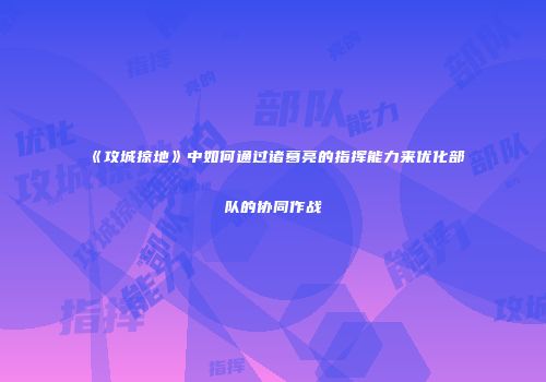 《攻城掠地》中如何通过诸葛亮的指挥能力来优化部队的协同作战