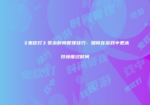 《鬼吹灯》页游时间管理技巧：如何在游戏中更高效地度过时间
