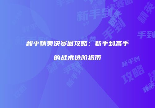 和平精英决赛圈攻略：新手到高手的战术进阶指南