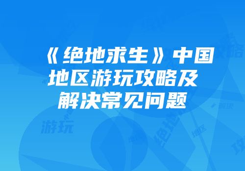 《绝地求生》中国地区游玩攻略及解决常见问题