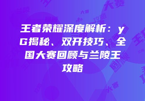 王者荣耀深度解析：yG揭秘、双开技巧、全国大赛回顾与兰陵王攻略