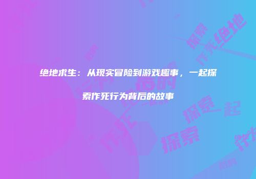 绝地求生：从现实冒险到游戏趣事，一起探索作死行为背后的故事