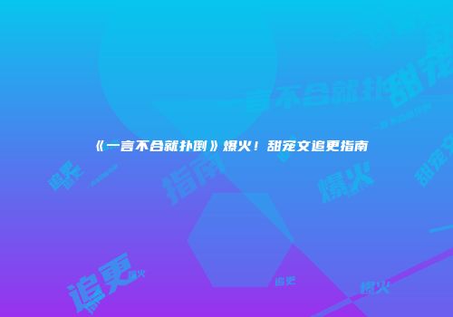 《一言不合就扑倒》爆火！甜宠文追更指南