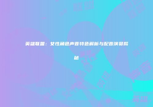英雄联盟：女性角色声音特色解析与配音演员揭秘