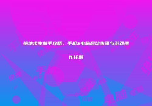 绝地求生新手攻略：手机&电脑启动步骤与游戏操作详解