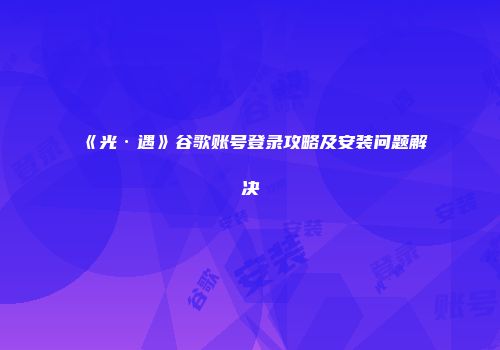 《光·遇》谷歌账号登录攻略及安装问题解决
